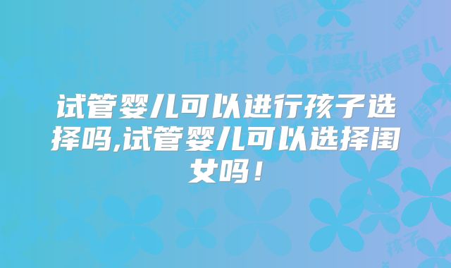 试管婴儿可以进行孩子选择吗,试管婴儿可以选择闺女吗!
