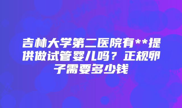 吉林大学第二医院有**提供做试管婴儿吗?正规卵子需要多少钱