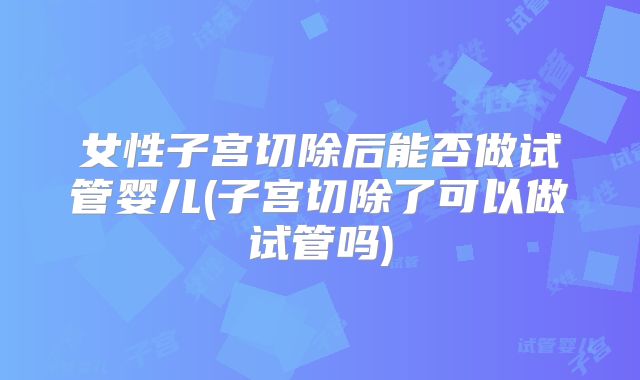 女性子宫切除后能否做试管婴儿(子宫切除了可以做试管吗)
