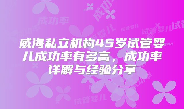 威海私立机构45岁试管婴儿成功率有多高，成功率详解与经验分享