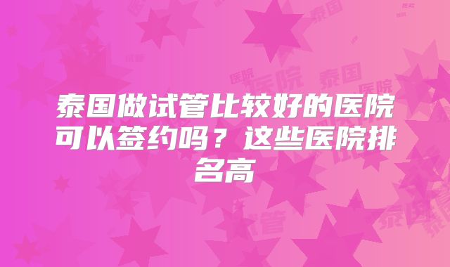 泰国做试管比较好的医院可以签约吗？这些医院排名高