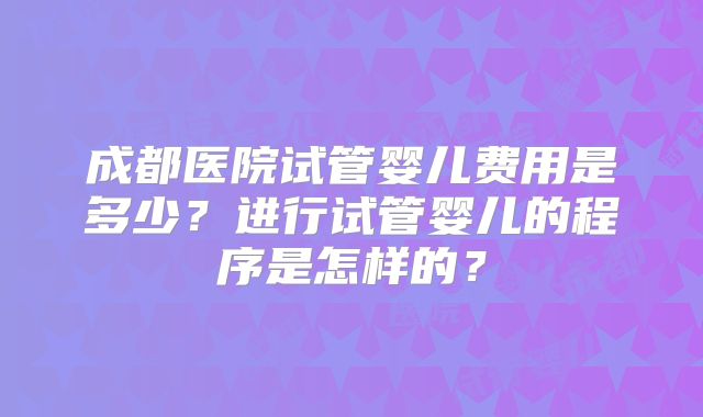 成都医院试管婴儿费用是多少?进行试管婴儿的程序是怎样的?
