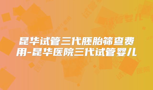 昆华试管三代胚胎筛查费用-昆华医院三代试管婴儿
