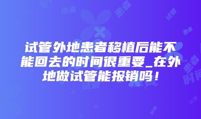 试管外地患者移植后能不能回去的时间很重要_在外地做试管能报销吗!