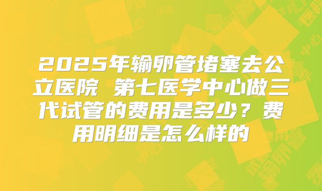 2025年输卵管堵塞去公立医院 第七医学中心做三代试管的费用是多少？费用明细是怎么样的