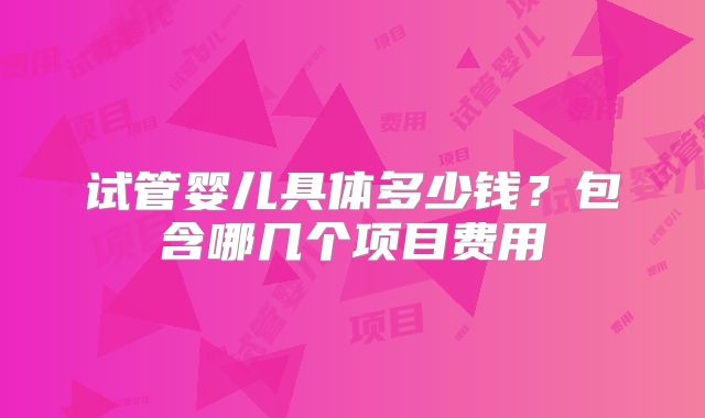 试管婴儿具体多少钱？包含哪几个项目费用