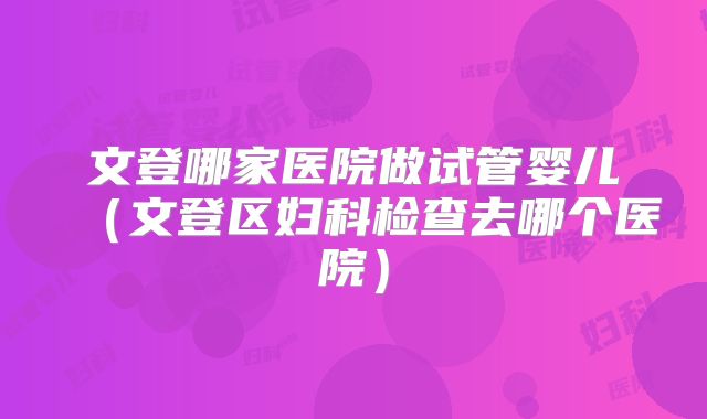 文登哪家医院做试管婴儿（文登区妇科检查去哪个医院）