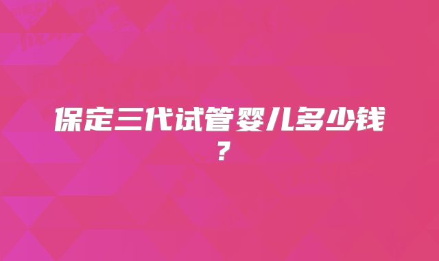 保定三代试管婴儿多少钱?