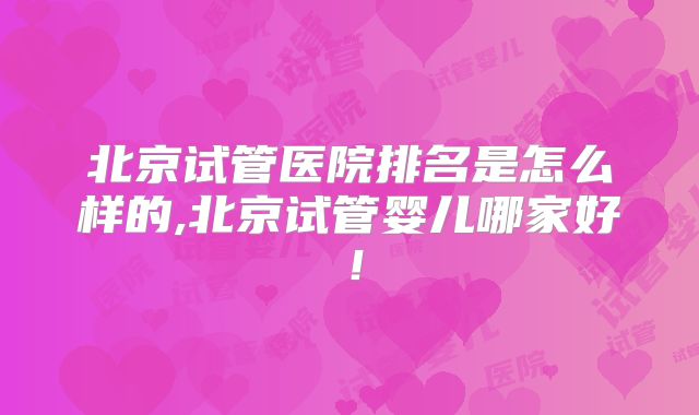 北京试管医院排名是怎么样的,北京试管婴儿哪家好!