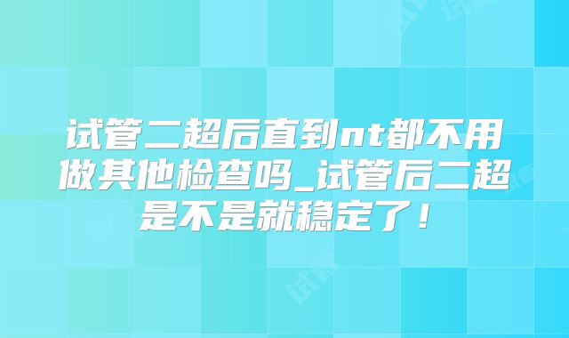 试管二超后直到nt都不用做其他检查吗_试管后二超是不是就稳定了！
