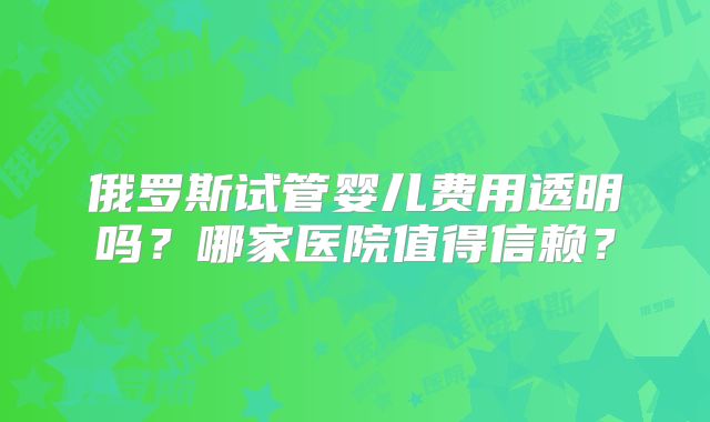 俄罗斯试管婴儿费用透明吗？哪家医院值得信赖？