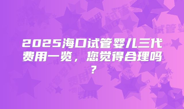 2025海口试管婴儿三代费用一览,您觉得合理吗?