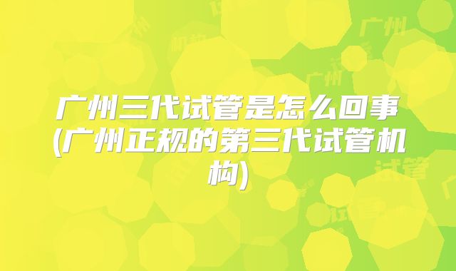 广州三代试管是怎么回事(广州正规的第三代试管机构)