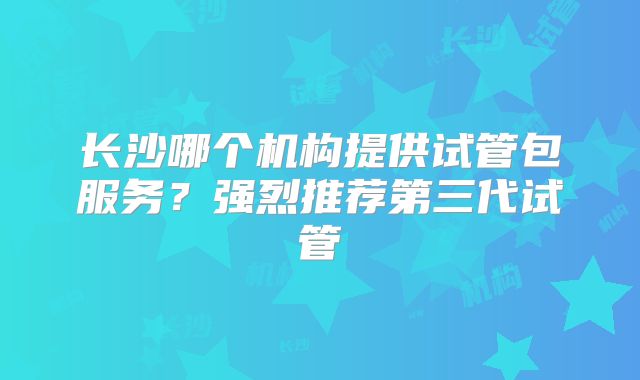 长沙哪个机构提供试管包服务？强烈推荐第三代试管