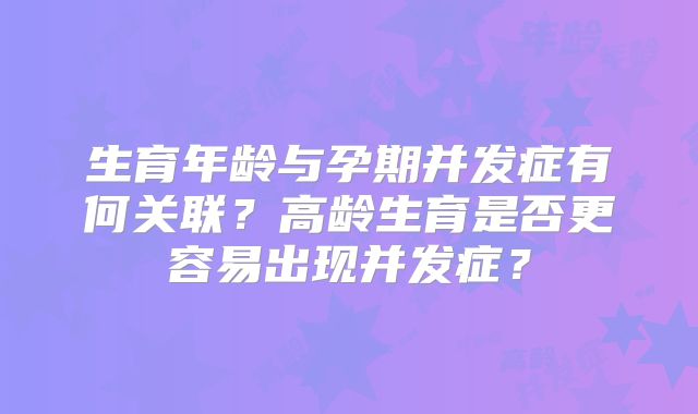 生育年龄与孕期并发症有何关联?高龄生育是否更容易出现并发症?