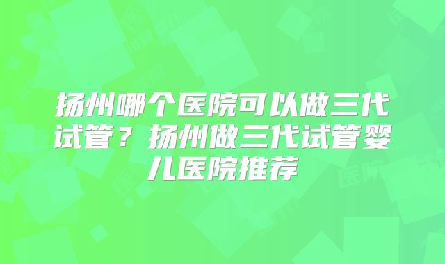 扬州哪个医院可以做三代试管?扬州做三代试管婴儿医院推荐