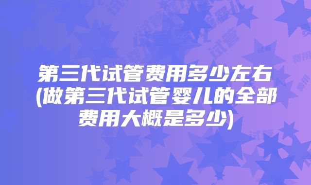第三代试管费用多少左右(做第三代试管婴儿的全部费用大概是多少)