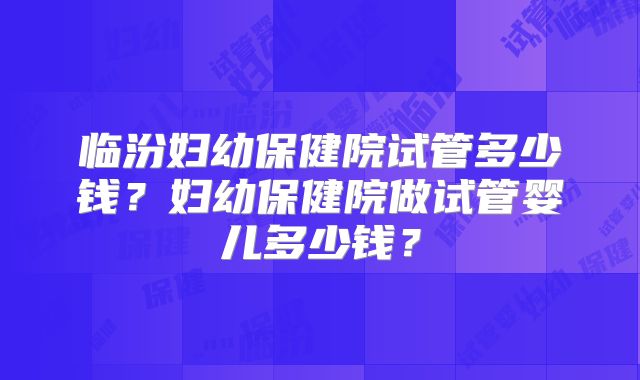 临汾妇幼保健院试管多少钱？妇幼保健院做试管婴儿多少钱？
