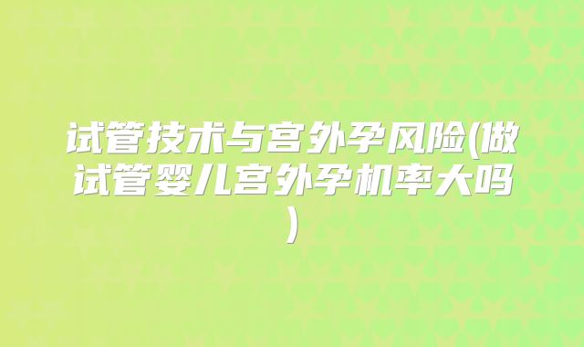 试管技术与宫外孕风险(做试管婴儿宫外孕机率大吗)