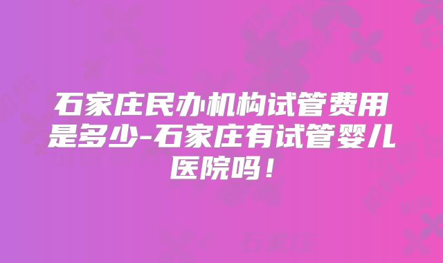 石家庄民办机构试管费用是多少-石家庄有试管婴儿医院吗!
