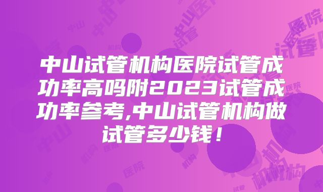 中山试管机构医院试管成功率高吗附2023试管成功率参考,中山试管机构做试管多少钱！