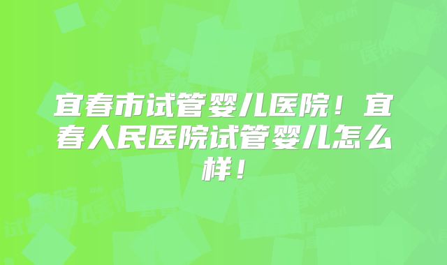 宜春市试管婴儿医院！宜春人民医院试管婴儿怎么样！