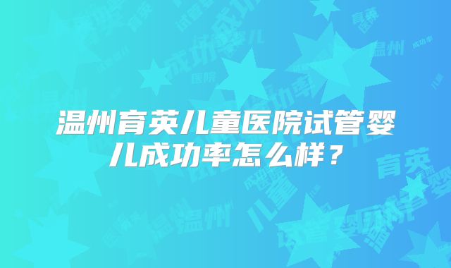 温州育英儿童医院试管婴儿成功率怎么样?