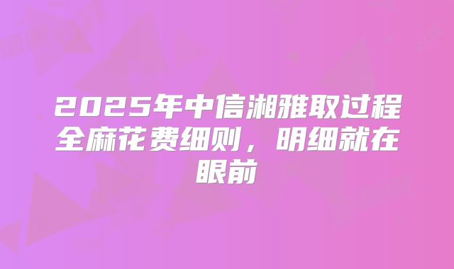 2025年中信湘雅取过程全麻花费细则,明细就在眼前