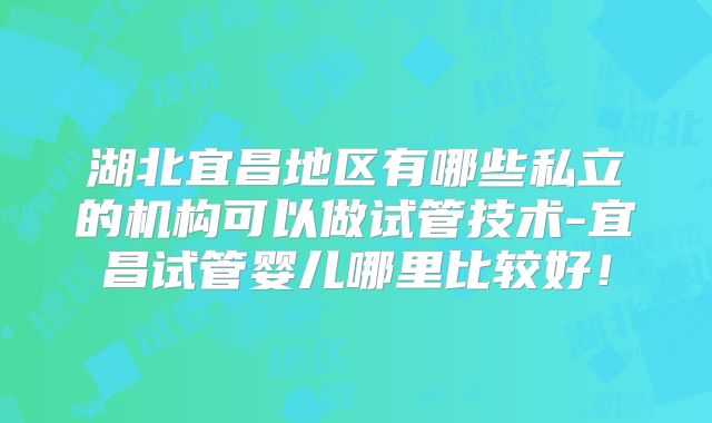 湖北宜昌地区有哪些私立的机构可以做试管技术-宜昌试管婴儿哪里比较好！