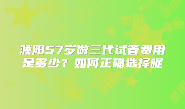 濮阳57岁做三代试管费用是多少?如何正确选择呢