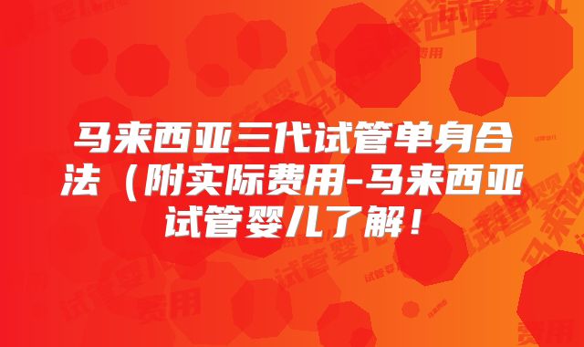 马来西亚三代试管单身合法（附实际费用-马来西亚试管婴儿了解！