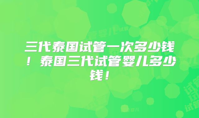 三代泰国试管一次多少钱！泰国三代试管婴儿多少钱！