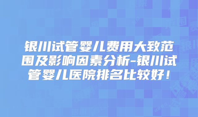银川试管婴儿费用大致范围及影响因素分析-银川试管婴儿医院排名比较好！