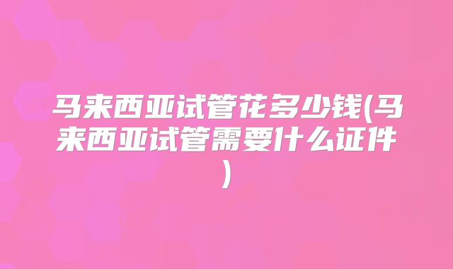 马来西亚试管花多少钱(马来西亚试管需要什么证件)