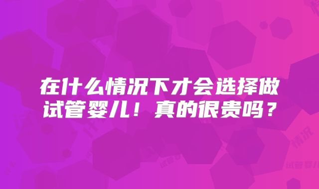 在什么情况下才会选择做试管婴儿！真的很贵吗？