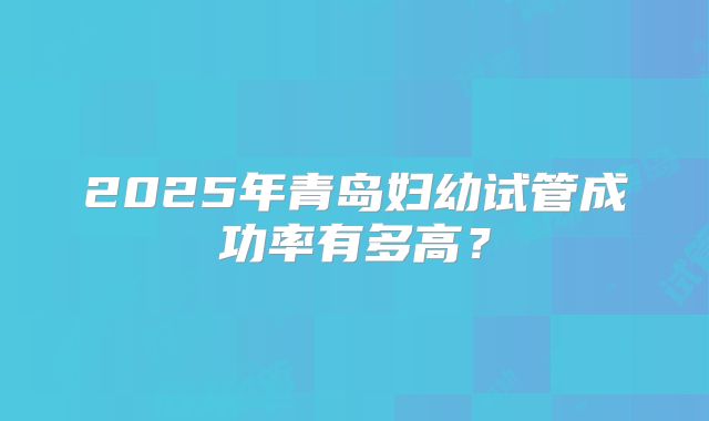 2025年青岛妇幼试管成功率有多高?