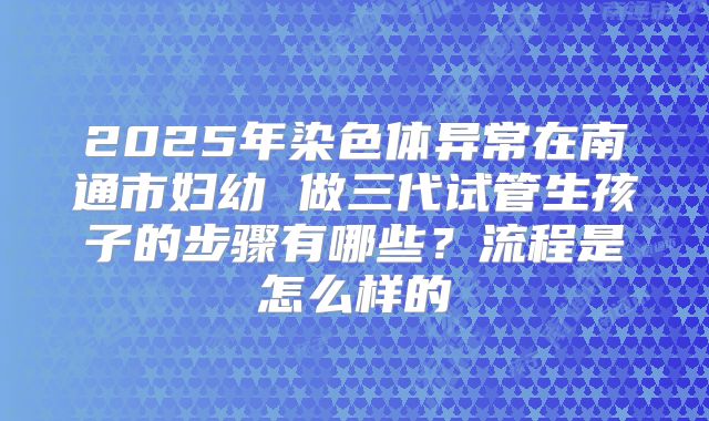 2025年染色体异常在南通市妇幼 做三代试管生孩子的步骤有哪些?流程是怎么样的