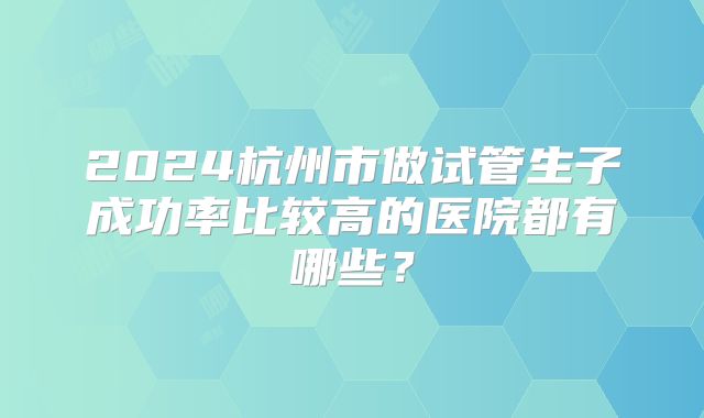 2024杭州市做试管生子成功率比较高的医院都有哪些？