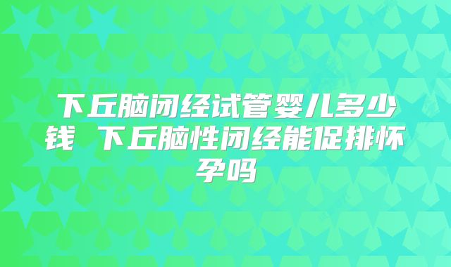 下丘脑闭经试管婴儿多少钱 下丘脑性闭经能促排怀孕吗