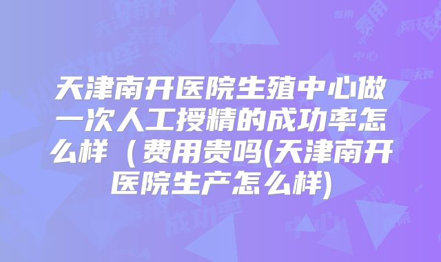 天津南开医院生殖中心做一次人工授精的成功率怎么样（费用贵吗(天津南开医院生产怎么样)