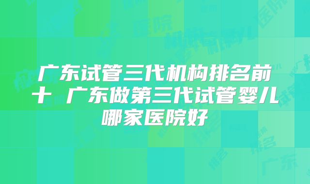 广东试管三代机构排名前十 广东做第三代试管婴儿哪家医院好