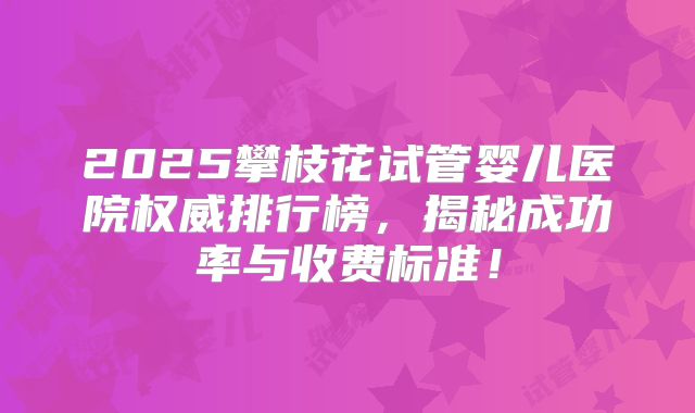 2025攀枝花试管婴儿医院权威排行榜,揭秘成功率与收费标准!
