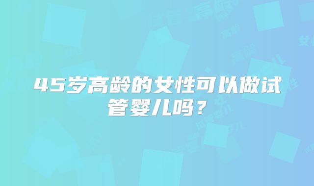 45岁高龄的女性可以做试管婴儿吗？