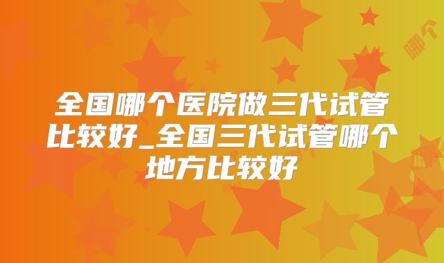 全国哪个医院做三代试管比较好_全国三代试管哪个地方比较好