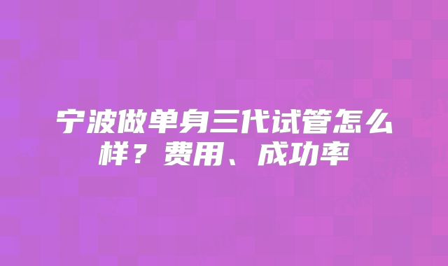 宁波做单身三代试管怎么样?费用、成功率