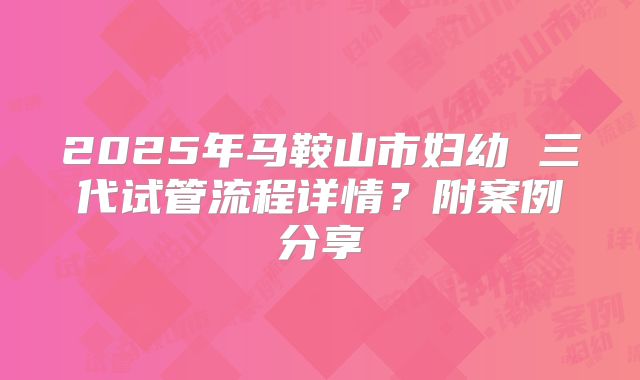2025年马鞍山市妇幼 三代试管流程详情？附案例分享
