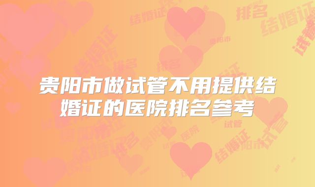贵阳市做试管不用提供结婚证的医院排名参考