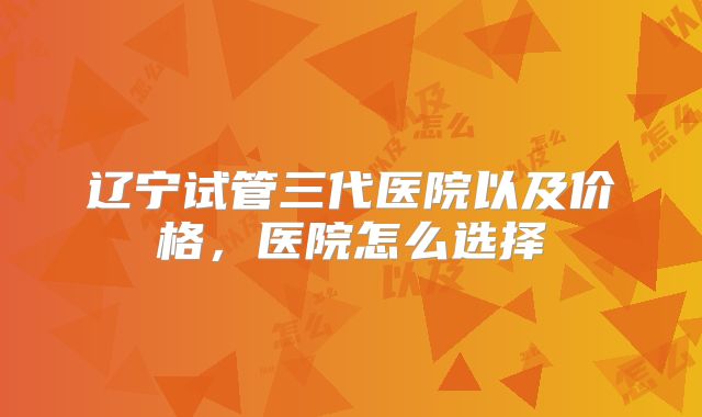 辽宁试管三代医院以及价格,医院怎么选择