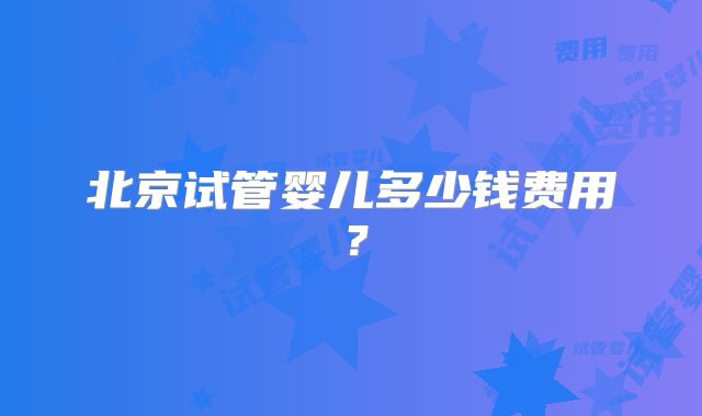 北京试管婴儿多少钱费用?