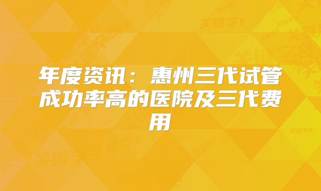 年度资讯：惠州三代试管成功率高的医院及三代费用